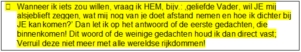 Tekstvak: 	Wanneer ik iets zou willen, vraag ik HEM, bijv.: geliefde Vader, wil JE mij alsjeblieft zeggen, wat mij nog van je doet afstand nemen en hoe ik dichter bij JE kan komen? Dan let ik op het antwoord of de eerste gedachten, die binnenkomen! Dit woord of de weinige gedachten houd ik dan direct vast; Verruil deze niet meer met alle wereldse rijkdommen!