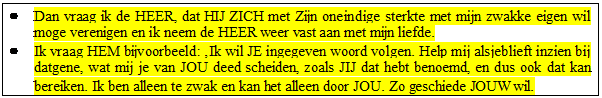 Tekstvak: 	Dan vraag ik de HEER, dat HIJ ZICH met Zijn oneindige sterkte met mijn zwakke eigen wil moge verenigen en ik neem de HEER weer vast aan met mijn liefde.
	Ik vraag HEM bijvoorbeeld: Ik wil JE ingegeven woord volgen. Help mij alsjeblieft inzien bij datgene, wat mij je van JOU deed scheiden, zoals JIJ dat hebt benoemd, en dus ook dat kan bereiken. Ik ben alleen te zwak en kan het alleen door JOU. Zo geschiede JOUW wil.
