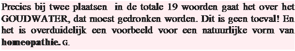 Tekstvak: Precies bij twee plaatsen  in de totale 19 woorden gaat het over het GOUDWATER, dat moest gedronken worden. Dit is geen toeval! En het is overduidelijk een voorbeeld voor een natuurlijke vorm van homeopathie. G.

