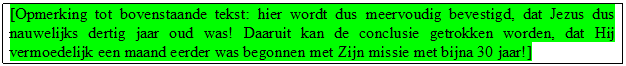 Tekstvak: [Opmerking tot bovenstaande tekst: hier wordt dus meervoudig bevestigd, dat Jezus dus nauwelijks dertig jaar oud was! Daaruit kan de conclusie getrokken worden, dat Hij vermoedelijk een maand eerder was begonnen met Zijn missie met bijna 30 jaar!] 