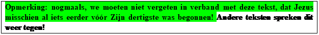 Tekstvak: Opmerking: nogmaals, we moeten niet vergeten in verband met deze tekst, dat Jezus misschien al iets eerder vr Zijn dertigste was begonnen! Andere teksten spreken dit weer tegen!