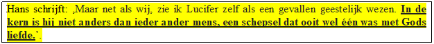 Tekstvak: Hans schrijft: Maar net als wij, zie ik Lucifer zelf als een gevallen geestelijk wezen. In de kern is hij niet anders dan ieder ander mens, een schepsel dat ooit wel n was met Gods liefde..