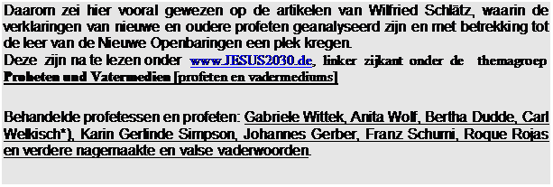 Tekstvak: Daarom zei hier vooral gewezen op de artikelen van Wilfried Schltz, waarin de verklaringen van nieuwe en oudere profeten geanalyseerd zijn en met betrekking tot de leer van de Nieuwe Openbaringen een plek kregen.
Deze  zijn na te lezen onder  www.JESUS2030.de,  linker  zijkant  onder  de    themagroep
Proheten und Vatermedien [profeten en vadermediums]

Behandelde profetessen en profeten: Gabriele Wittek, Anita Wolf, Bertha Dudde, Carl Welkisch*), Karin Gerlinde Simpson, Johannes Gerber, Franz Schumi, Roque Rojas en verdere nagemaakte en valse vaderwoorden.
